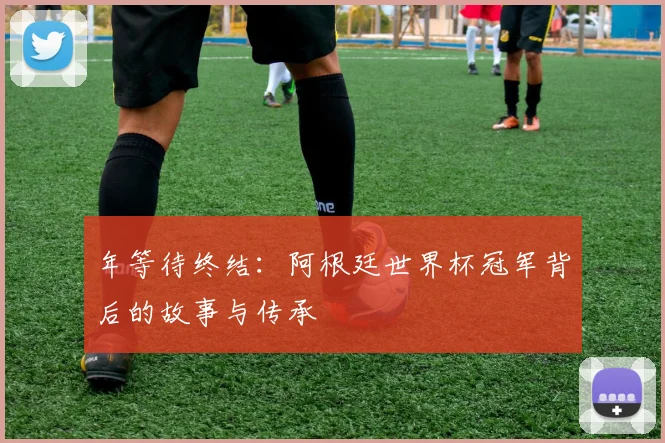 年等待终结：阿根廷世界杯冠军背后的故事与传承