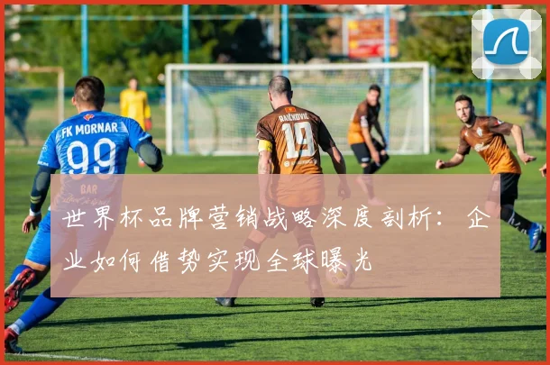 世界杯品牌营销战略深度剖析：企业如何借势实现全球曝光