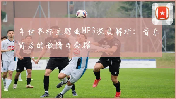年世界杯主题曲MP3深度解析：音乐背后的激情与荣耀