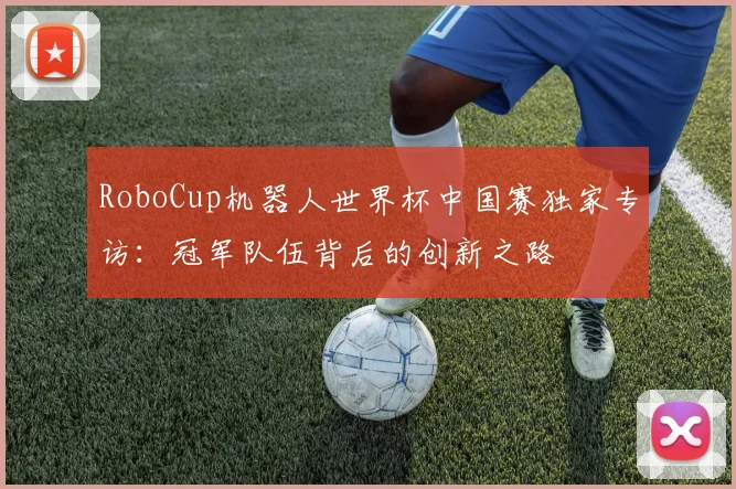 RoboCup机器人世界杯中国赛独家专访：冠军队伍背后的创新之路