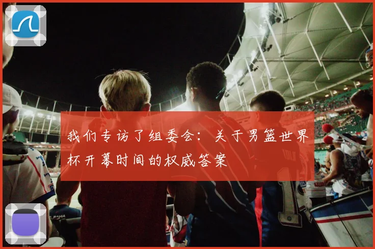 我们专访了组委会：关于男篮世界杯开幕时间的权威答案