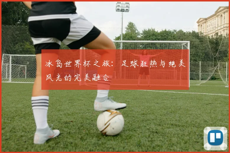 冰岛世界杯之旅：足球狂热与绝美风光的完美融合