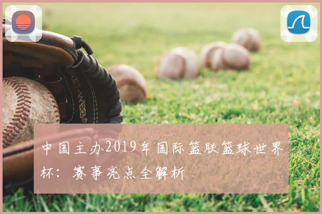 中国主办2019年国际篮联篮球世界杯：赛事亮点全解析