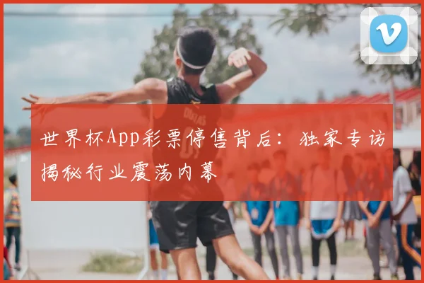 世界杯App彩票停售背后:独家专访揭秘行业震荡内幕