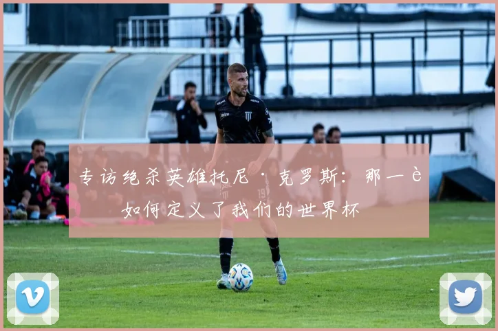 专访绝杀英雄托尼·克罗斯：那一脚如何定义了我们的世界杯