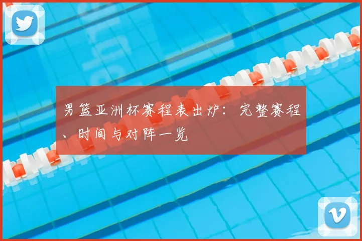 男篮亚洲杯赛程表出炉：完整赛程、时间与对阵一览
