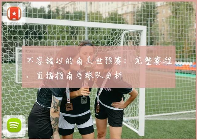 不容错过的南美世预赛:完整赛程、直播指南与球队分析