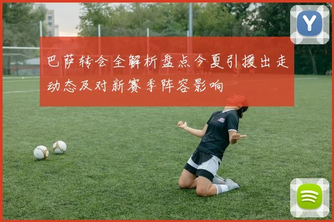 巴萨转会全解析盘点今夏引援出走动态及对新赛季阵容影响