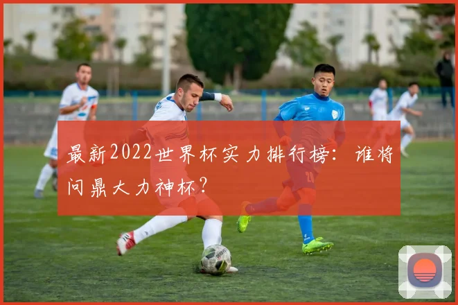 最新2022世界杯实力排行榜：谁将问鼎大力神杯？