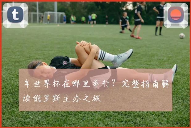 年世界杯在哪里举行？完整指南解读俄罗斯主办之旅