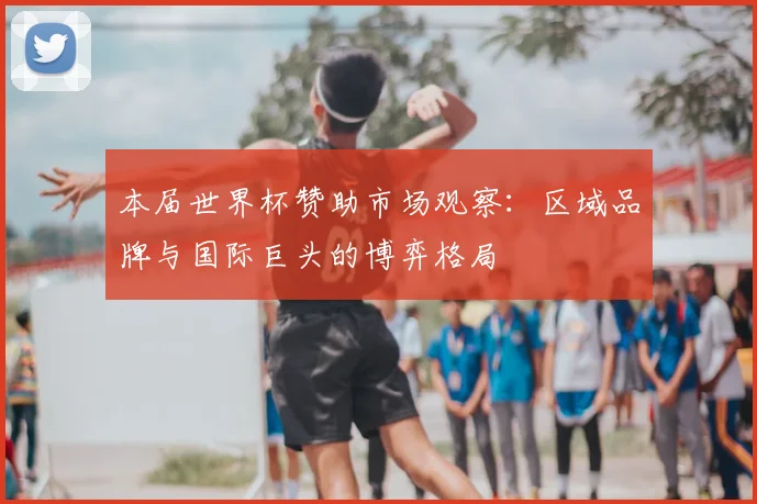 本届世界杯赞助市场观察：区域品牌与国际巨头的博弈格局