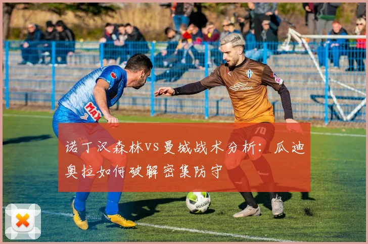 诺丁汉森林vs曼城战术分析：瓜迪奥拉如何破解密集防守