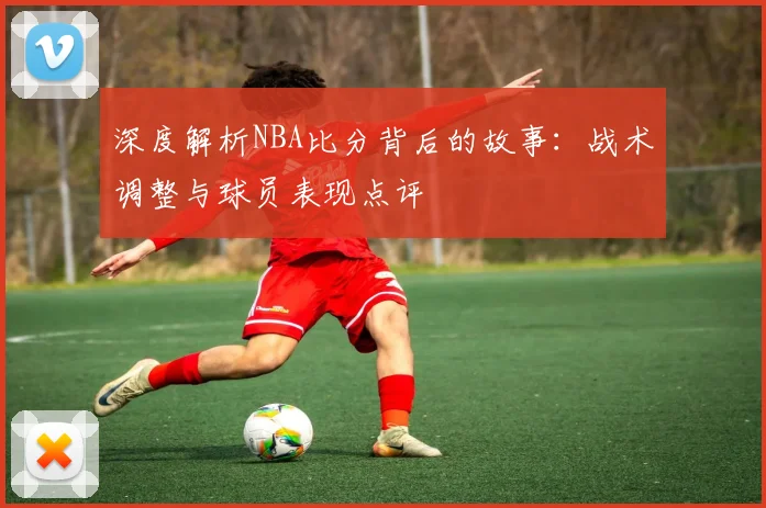 深度解析NBA比分背后的故事：战术调整与球员表现点评