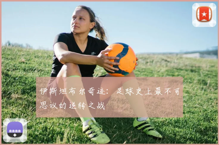 伊斯坦布尔奇迹：足球史上最不可思议的逆转之战